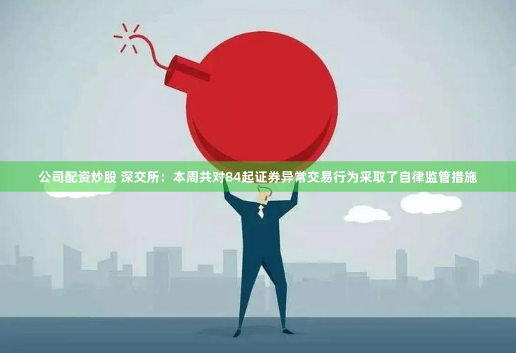 公司配资炒股 深交所：本周共对84起证券异常交易行为采取了自律监管措施