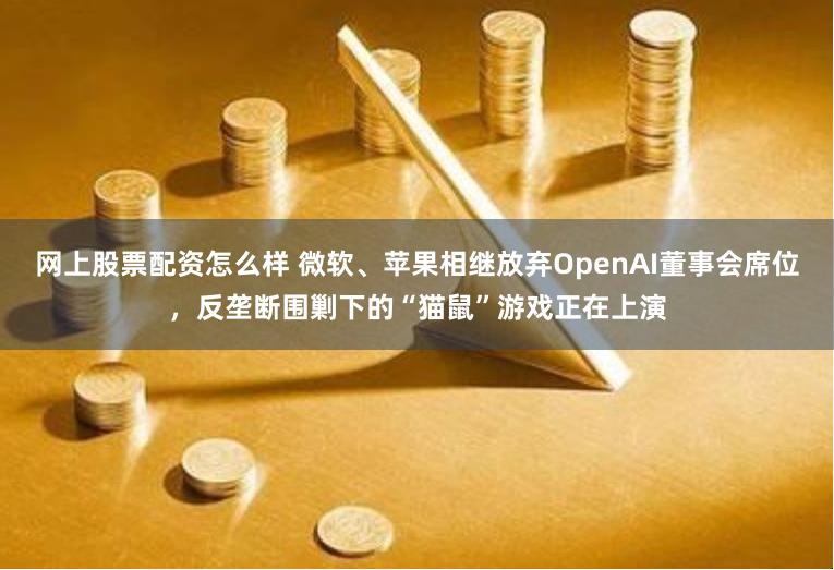 网上股票配资怎么样 微软、苹果相继放弃OpenAI董事会席位，反垄断围剿下的“猫鼠”游戏正在上演