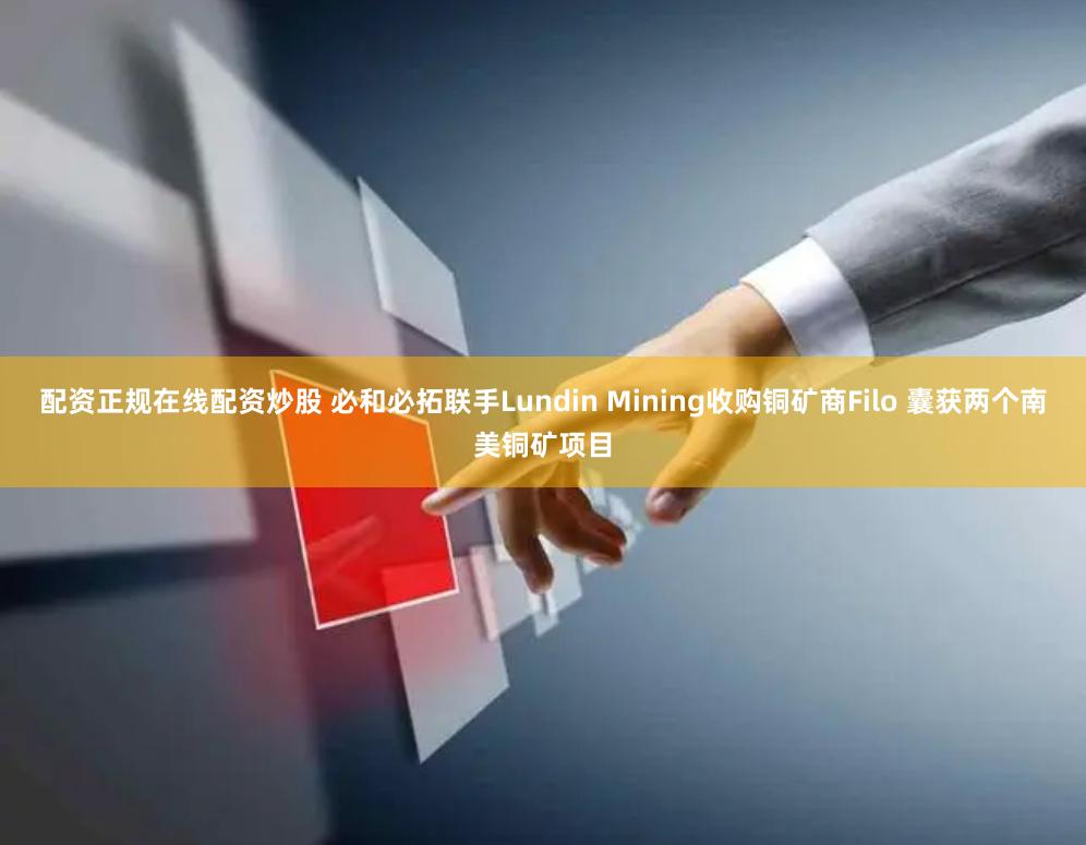 配资正规在线配资炒股 必和必拓联手Lundin Mining收购铜矿商Filo 囊获两个南美铜矿项目