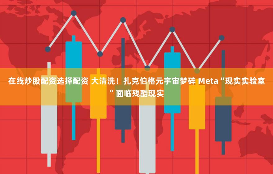 在线炒股配资选择配资 大清洗！扎克伯格元宇宙梦碎 Meta“现实实验室”面临残酷现实