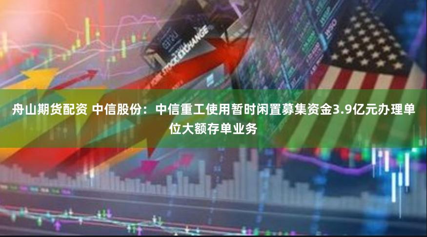 舟山期货配资 中信股份：中信重工使用暂时闲置募集资金3.9亿元办理单位大额存单业务