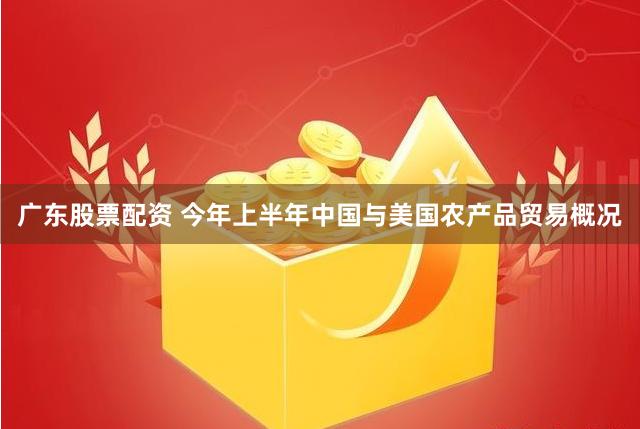 广东股票配资 今年上半年中国与美国农产品贸易概况