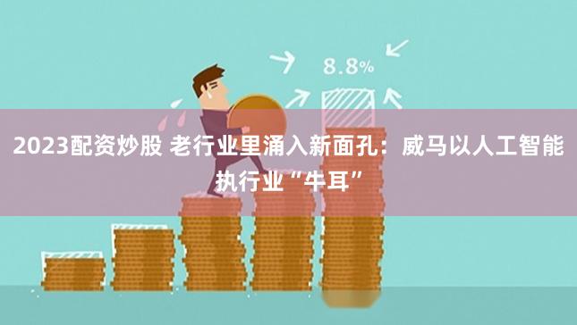 2023配资炒股 老行业里涌入新面孔：威马以人工智能执行业“牛耳”