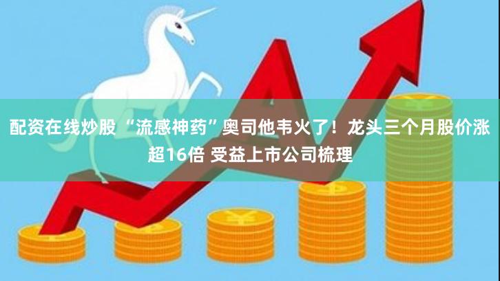 配资在线炒股 “流感神药”奥司他韦火了！龙头三个月股价涨超16倍 受益上市公司梳理