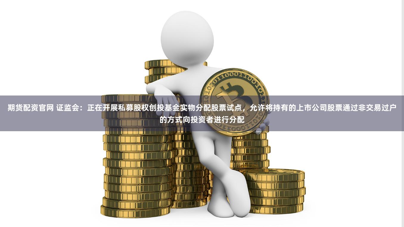 期货配资官网 证监会：正在开展私募股权创投基金实物分配股票试点，允许将持有的上市公司股票通过非交易过户的方式向投资者进行分配