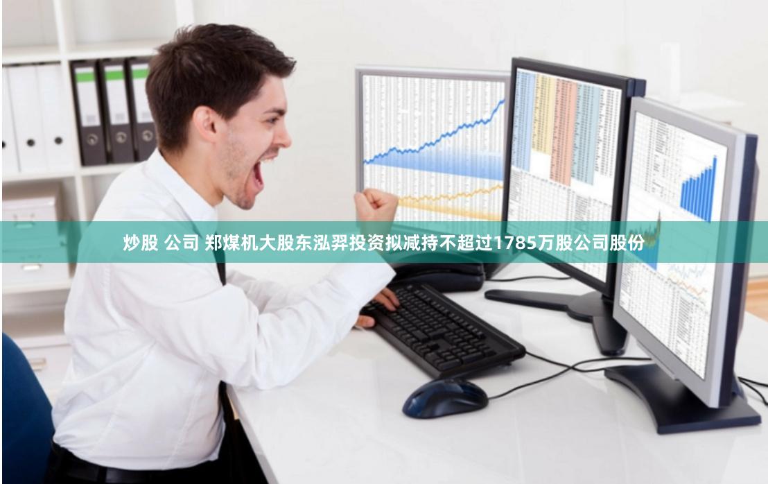 炒股 公司 郑煤机大股东泓羿投资拟减持不超过1785万股公司股份