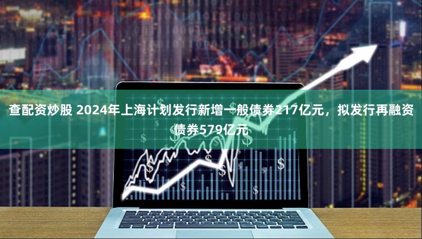 查配资炒股 2024年上海计划发行新增一般债券217亿元，拟发行再融资债券579亿元