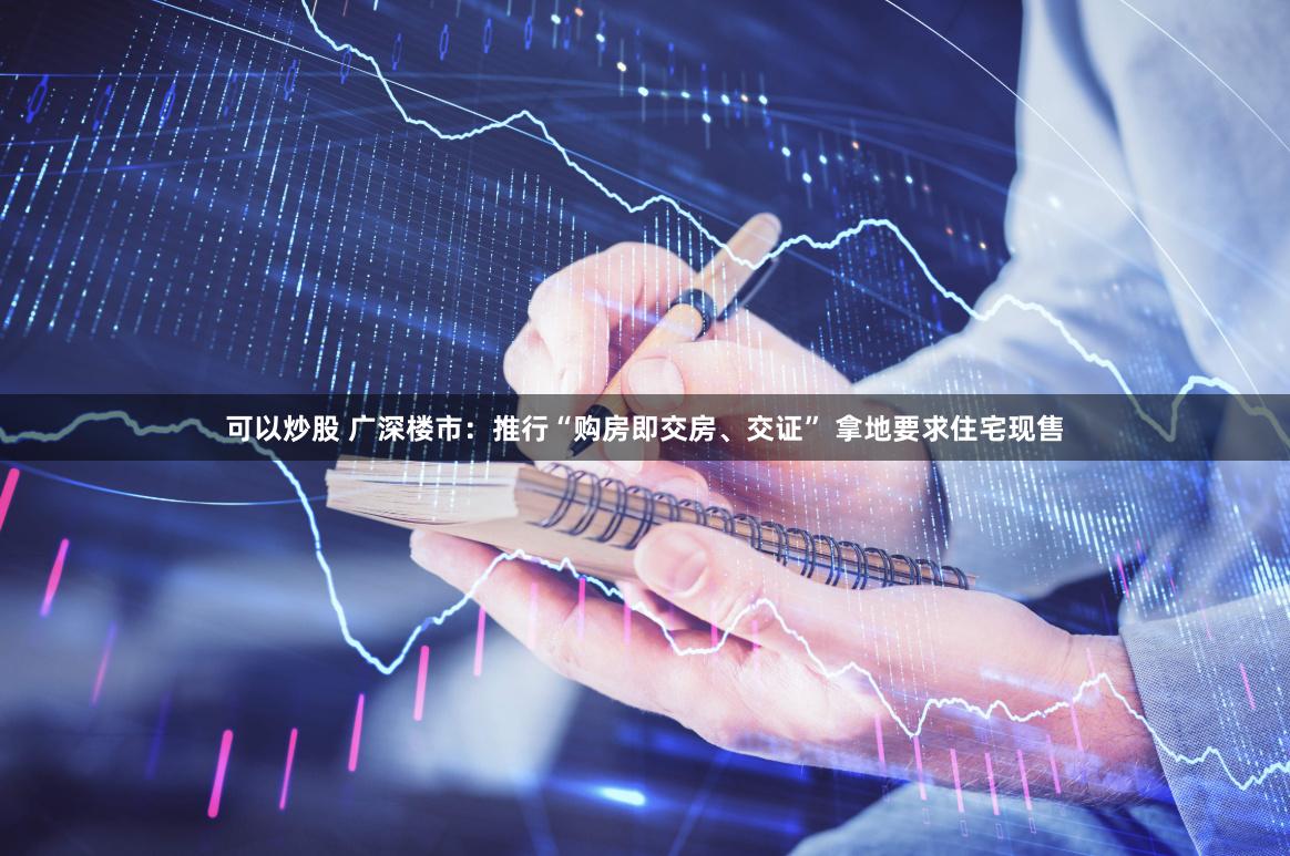 可以炒股 广深楼市：推行“购房即交房、交证” 拿地要求住宅现售