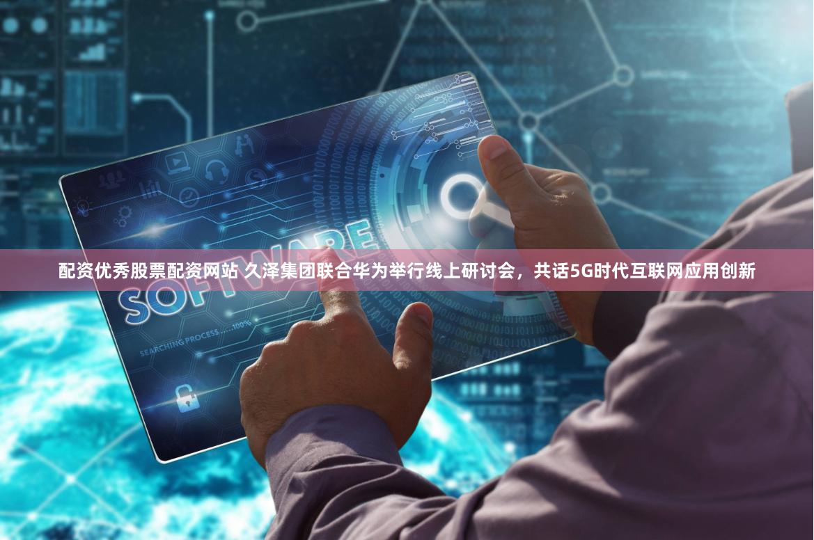 配资优秀股票配资网站 久泽集团联合华为举行线上研讨会，共话5G时代互联网应用创新