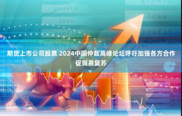 期货上市公司股票 2024中国仲裁高峰论坛呼吁加强各方合作促贸易复苏
