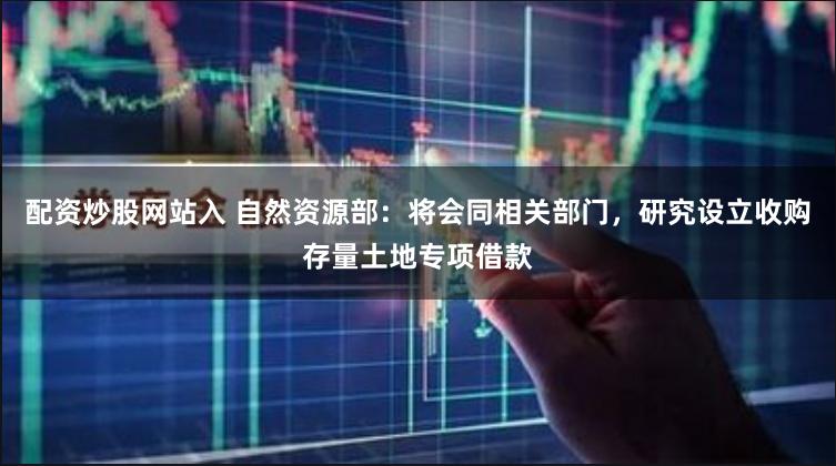 配资炒股网站入 自然资源部：将会同相关部门，研究设立收购存量土地专项借款