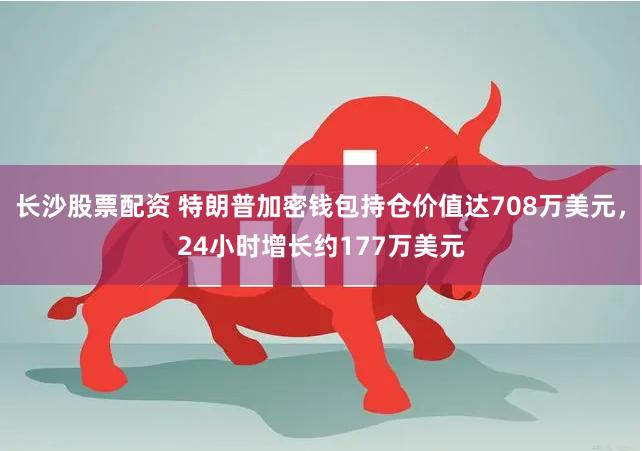 长沙股票配资 特朗普加密钱包持仓价值达708万美元，24小时增长约177万美元