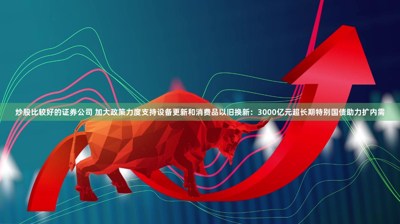 炒股比较好的证券公司 加大政策力度支持设备更新和消费品以旧换新：3000亿元超长期特别国债助力扩内需