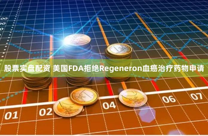 股票实盘配资 美国FDA拒绝Regeneron血癌治疗药物申请