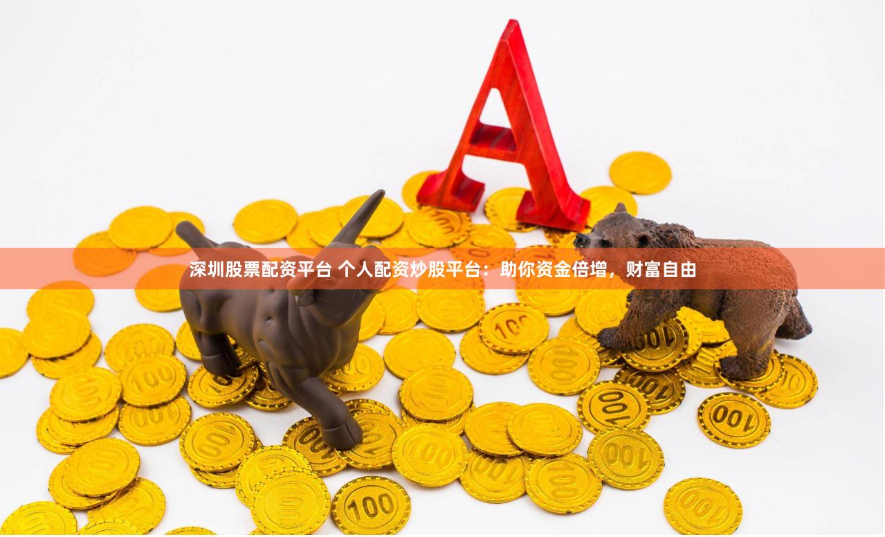 深圳股票配资平台 个人配资炒股平台：助你资金倍增，财富自由
