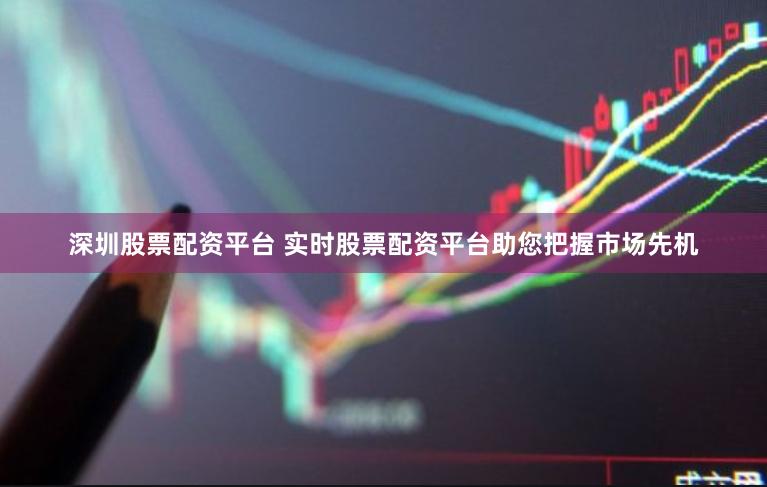 深圳股票配资平台 实时股票配资平台助您把握市场先机