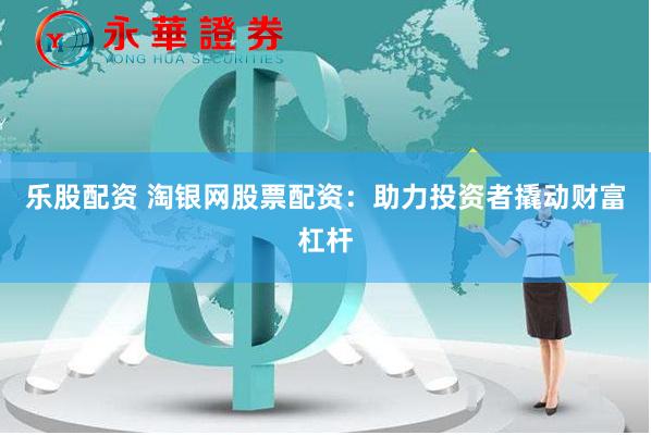 乐股配资 淘银网股票配资：助力投资者撬动财富杠杆