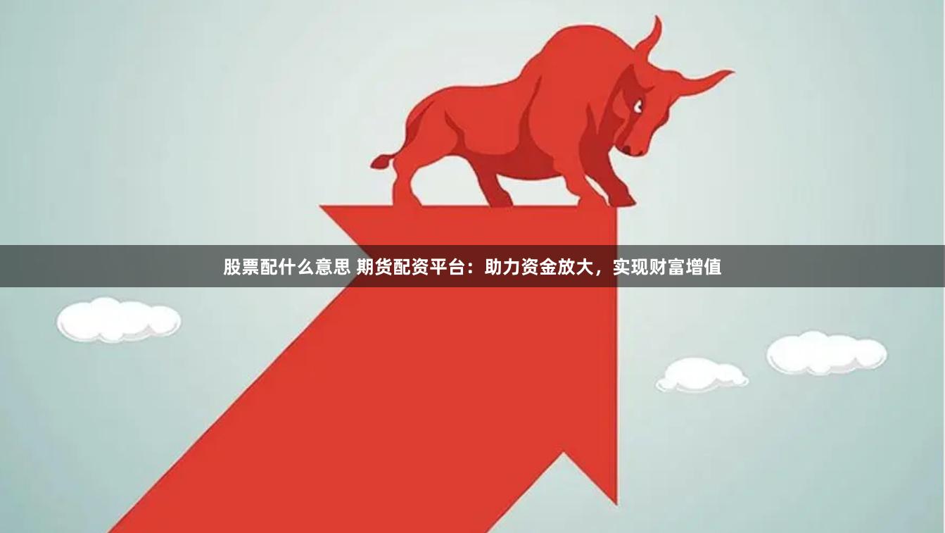 股票配什么意思 期货配资平台：助力资金放大，实现财富增值
