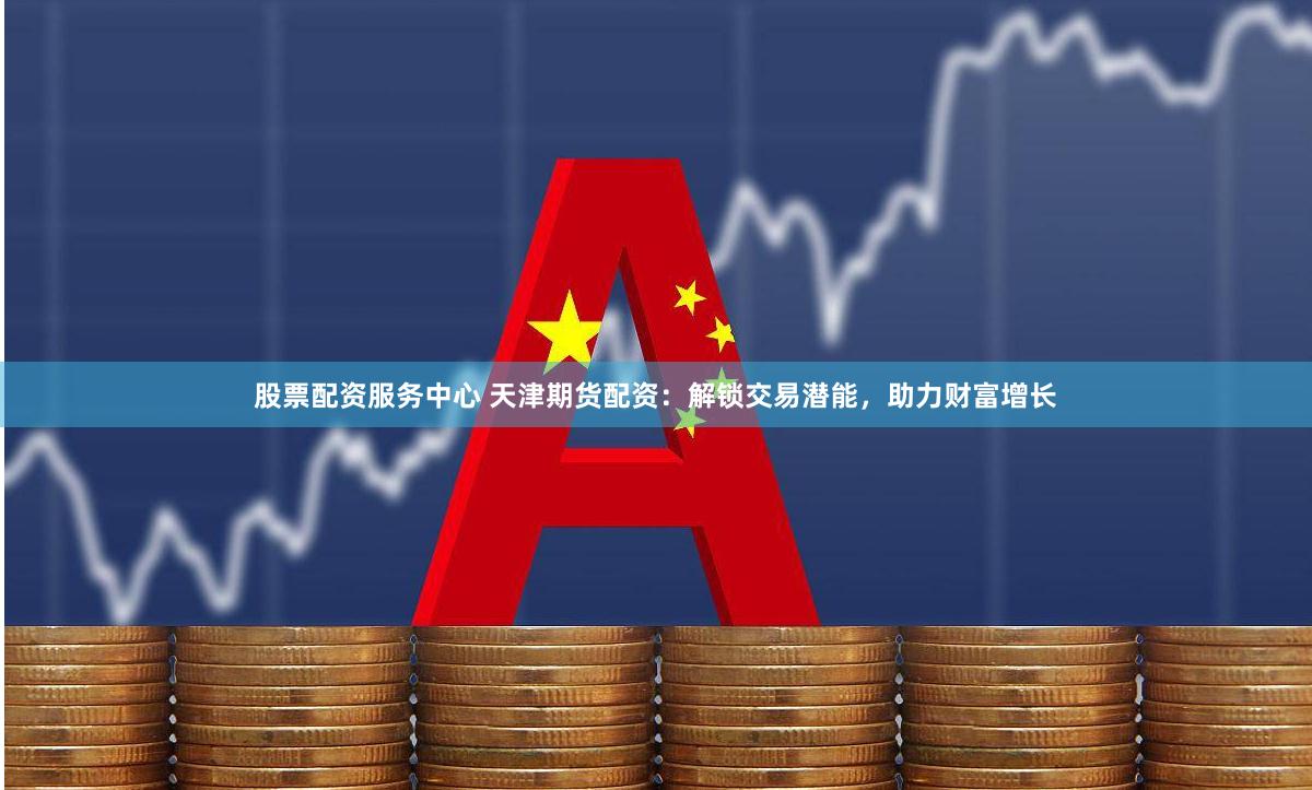 股票配资服务中心 天津期货配资：解锁交易潜能，助力财富增长