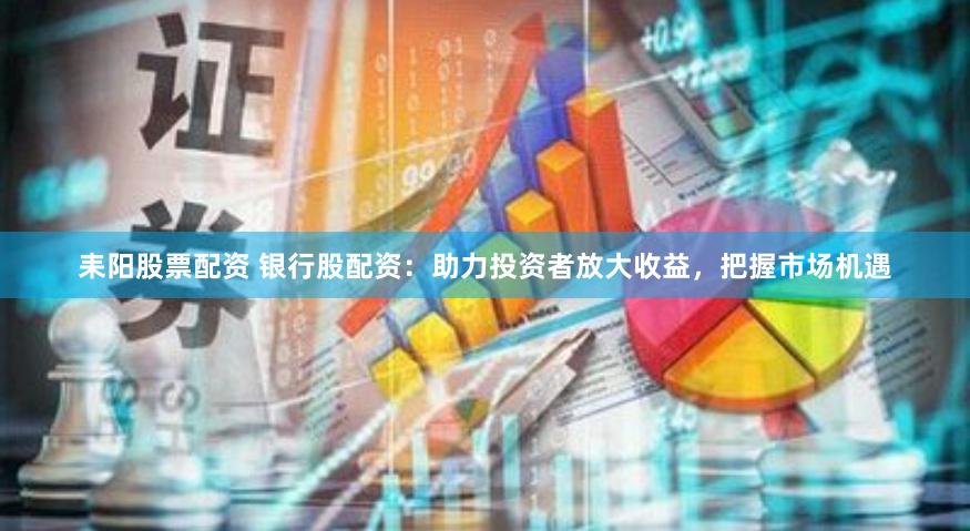 耒阳股票配资 银行股配资：助力投资者放大收益，把握市场机遇